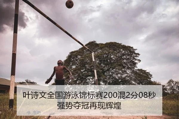 叶诗文全国游泳锦标赛200混2分08秒强势夺冠再现辉煌